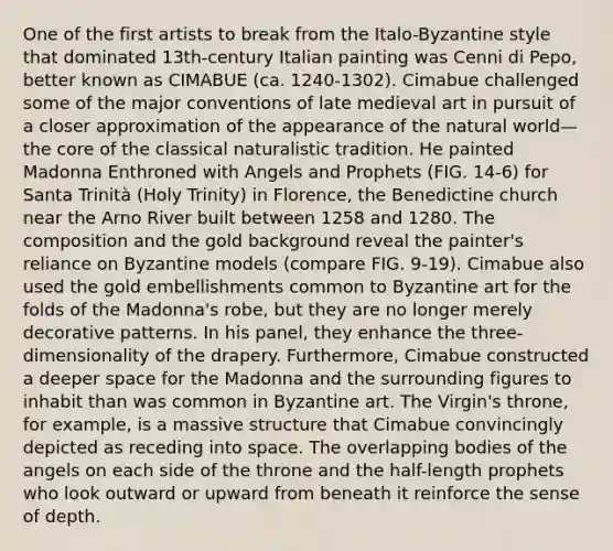 One of the first artists to break from the Italo-Byzantine style that dominated 13th-century Italian painting was Cenni di Pepo, better known as CIMABUE (ca. 1240-1302). Cimabue challenged some of the major conventions of late medieval art in pursuit of a closer approximation of the appearance of the natural world—the core of the classical naturalistic tradition. He painted Madonna Enthroned with Angels and Prophets (FIG. 14-6) for Santa Trinità (Holy Trinity) in Florence, the Benedictine church near the Arno River built between 1258 and 1280. The composition and the gold background reveal the painter's reliance on Byzantine models (compare FIG. 9-19). Cimabue also used the gold embellishments common to Byzantine art for the folds of the Madonna's robe, but they are no longer merely decorative patterns. In his panel, they enhance the three-dimensionality of the drapery. Furthermore, Cimabue constructed a deeper space for the Madonna and the surrounding figures to inhabit than was common in Byzantine art. The Virgin's throne, for example, is a massive structure that Cimabue convincingly depicted as receding into space. The overlapping bodies of the angels on each side of the throne and the half-length prophets who look outward or upward from beneath it reinforce the sense of depth.