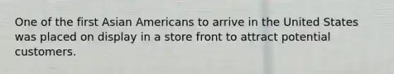 One of the first Asian Americans to arrive in the United States was placed on display in a store front to attract potential customers.