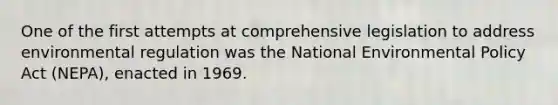 One of the first attempts at comprehensive legislation to address environmental regulation was the National Environmental Policy Act (NEPA), enacted in 1969.