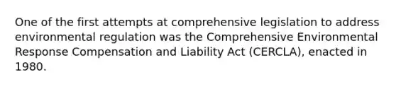 One of the first attempts at comprehensive legislation to address environmental regulation was the Comprehensive Environmental Response Compensation and Liability Act (CERCLA), enacted in 1980.