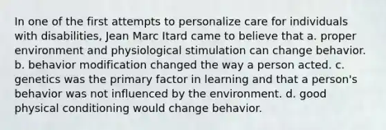 In one of the first attempts to personalize care for individuals with disabilities, Jean Marc Itard came to believe that a. proper environment and physiological stimulation can change behavior. b. behavior modification changed the way a person acted. c. genetics was the primary factor in learning and that a person's behavior was not influenced by the environment. d. good physical conditioning would change behavior.