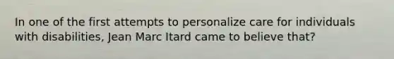 In one of the first attempts to personalize care for individuals with disabilities, Jean Marc Itard came to believe that?