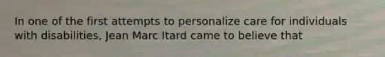 In one of the first attempts to personalize care for individuals with disabilities, Jean Marc Itard came to believe that