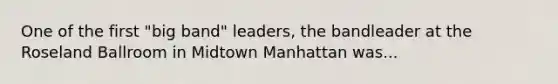 One of the first "big band" leaders, the bandleader at the Roseland Ballroom in Midtown Manhattan was...