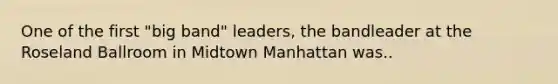 One of the first "big band" leaders, the bandleader at the Roseland Ballroom in Midtown Manhattan was..