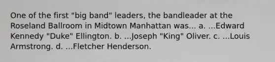 One of the first "big band" leaders, the bandleader at the Roseland Ballroom in Midtown Manhattan was... a. ...Edward Kennedy "Duke" Ellington. b. ...Joseph "King" Oliver. c. ...Louis Armstrong. d. ...Fletcher Henderson.