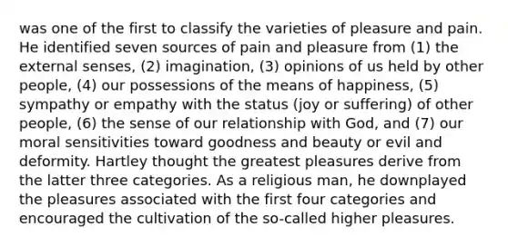 was one of the first to classify the varieties of pleasure and pain. He identified seven sources of pain and pleasure from (1) the external senses, (2) imagination, (3) opinions of us held by other people, (4) our possessions of the means of happiness, (5) sympathy or empathy with the status (joy or suffering) of other people, (6) the sense of our relationship with God, and (7) our moral sensitivities toward goodness and beauty or evil and deformity. Hartley thought the greatest pleasures derive from the latter three categories. As a religious man, he downplayed the pleasures associated with the first four categories and encouraged the cultivation of the so-called higher pleasures.