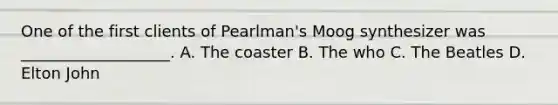 One of the first clients of Pearlman's Moog synthesizer was ___________________. A. The coaster B. The who C. The Beatles D. Elton John