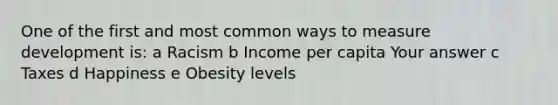 One of the first and most common ways to measure development is: a Racism b Income per capita Your answer c Taxes d Happiness e Obesity levels