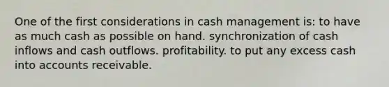 One of the first considerations in cash management is: to have as much cash as possible on hand. synchronization of cash inflows and cash outflows. profitability. to put any excess cash into accounts receivable.