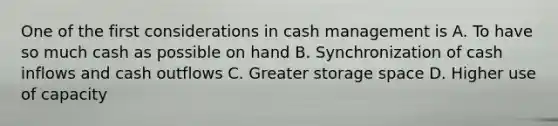 One of the first considerations in cash management is A. To have so much cash as possible on hand B. Synchronization of cash inflows and cash outflows C. Greater storage space D. Higher use of capacity