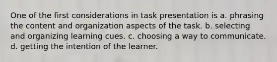 One of the first considerations in task presentation is a. phrasing the content and organization aspects of the task. b. selecting and organizing learning cues. c. choosing a way to communicate. d. getting the intention of the learner.