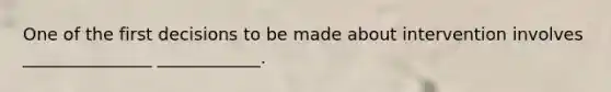 One of the first decisions to be made about intervention involves _______________ ____________.
