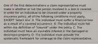 One of the first determinations a claim representative must make is whether or not the person involved in a loss is covered. In order for an individual to be covered under a property insurance policy, all of the following conditions must apply, EXCEPT: Select one: A. The individual must suffer a financial loss as a result of a covered occurrence. B. The individual must fall within the definition of "insured" under the policy. C. The individual must have an insurable interest in the damaged or destroyed property. D. The individual must provide the systematic framework for coverage to the claim representative.