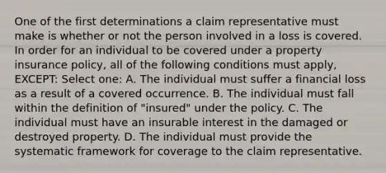 One of the first determinations a claim representative must make is whether or not the person involved in a loss is covered. In order for an individual to be covered under a property insurance policy, all of the following conditions must apply, EXCEPT: Select one: A. The individual must suffer a financial loss as a result of a covered occurrence. B. The individual must fall within the definition of "insured" under the policy. C. The individual must have an insurable interest in the damaged or destroyed property. D. The individual must provide the systematic framework for coverage to the claim representative.