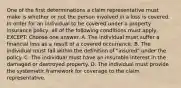 One of the first determinations a claim representative must make is whether or not the person involved in a loss is covered. In order for an individual to be covered under a property insurance policy, all of the following conditions must apply, EXCEPT: Choose one answer. A. The individual must suffer a financial loss as a result of a covered occurrence. B. The individual must fall within the definition of "insured" under the policy. C. The individual must have an insurable interest in the damaged or destroyed property. D. The individual must provide the systematic framework for coverage to the claim representative.