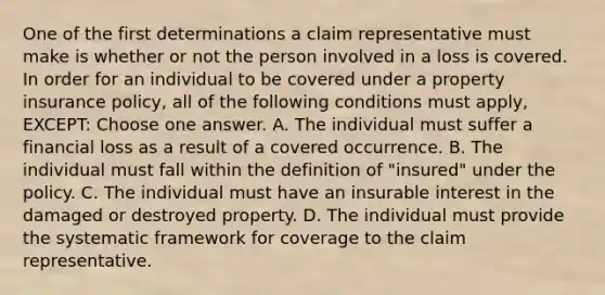 One of the first determinations a claim representative must make is whether or not the person involved in a loss is covered. In order for an individual to be covered under a property insurance policy, all of the following conditions must apply, EXCEPT: Choose one answer. A. The individual must suffer a financial loss as a result of a covered occurrence. B. The individual must fall within the definition of "insured" under the policy. C. The individual must have an insurable interest in the damaged or destroyed property. D. The individual must provide the systematic framework for coverage to the claim representative.