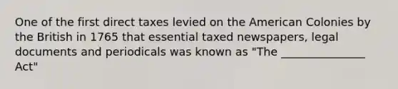 One of the first direct taxes levied on the American Colonies by the British in 1765 that essential taxed newspapers, legal documents and periodicals was known as "The _______________ Act"