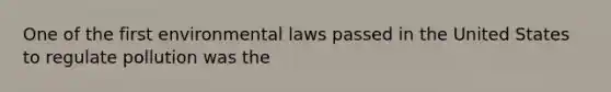 One of the first environmental laws passed in the United States to regulate pollution was the