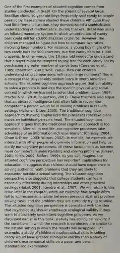 One of the first examples of situated cognition comes from studies conducted in Brazil. On the streets of several large Brazilian cities, 10-year-old boys frequently sold candy to people passing by. Researchers studied these children. Although they had little formal education, they demonstrated a sophisticated understanding of mathematics. During that era, Brazil was using an inflated monetary system in which an entire box of candy bars could sell for 20,000 Brazilian cruzeiros. However, the children managed to figure out how to compare two ratios involving large numbers. For instance, a young boy might offer two candy bars for 500 cruzeiros, but five candy bars for 1,000 cruzeiros. In other words, this 10-year-old needed to understand that a buyer might be tempted to pay less for each candy bar by purchasing a greater number of candy bars (Carraher et al., 1985; Robertson, 2001; Woll, 2002). How can children understand ratio comparisons, with such large numbers? This is a concept that 10-year-olds seldom learn in North American schools. The situated cognition approach argues that our ability to solve a problem is tied into the specific physical and social context in which we learned to solve that problem (Lave, 1997; Proctor & Vu, 2010; Robertson, 2001). These theorists also argue that an abstract intelligence test often fails to reveal how competent a person would be in solving problems in real-life settings (Kyllonen & Lee, 2005). The traditional cognitive approach to thinking emphasizes the processes that take place inside an individual person's head. The situated cognition approach argues that the traditional cognitive approach is too simplistic. After all, in real life, our cognitive processes take advantage of an information-rich environment (Chrisley, 2004; Olson & Olson, 2003; Wilson, 2002). In real life, for example, we interact with other people who provide information and help us clarify our cognitive processes. All these factors help us become more competent in understanding and solving problems (Glaser, 2001; Kirsh, 2009; Seifert, 1999). As you can imagine, the situated cognition perspective has important implications for education. It suggests that children should have experience in solving authentic math problems that they are likely to encounter outside a school setting. The situated cognition perspective also suggests that college students can learn especially effectively during internships and other practical settings (Hakel, 2001; Jitendra et al., 2007). We will return to this issue later in the chapter, when we examine how people often fail to appreciate an analogy between previous abstract problem-solving tasks and the problem they are currently trying to solve. This situated cognition perspective is consistent with the idea that psychologists should emphasize ecological validity if they want to accurately understand cognitive processes. As we discussed earlier in this book, a study has ecological validity if the conditions in which the research is conducted are similar to the natural setting in which the results will be applied. For example, a study of children's mathematical skills in selling candy would have greater ecological validity than a study of children's mathematical skills on a paper-and-pencil, standardized examination