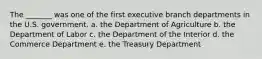 The _______ was one of the first executive branch departments in the U.S. government. a. the Department of Agriculture b. the Department of Labor c. the Department of the Interior d. the Commerce Department e. the Treasury Department