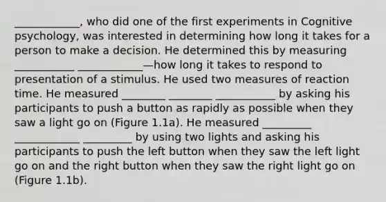 ____________, who did one of the first experiments in Cognitive psychology, was interested in determining how long it takes for a person to make a decision. He determined this by measuring ___________ ____________—how long it takes to respond to presentation of a stimulus. He used two measures of reaction time. He measured ________ ________ ___________ by asking his participants to push a button as rapidly as possible when they saw a light go on (Figure 1.1a). He measured _________ ____________ _________ by using two lights and asking his participants to push the left button when they saw the left light go on and the right button when they saw the right light go on (Figure 1.1b).