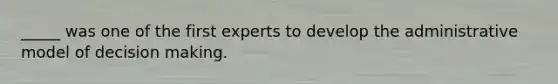 _____ was one of the first experts to develop the administrative model of decision making.
