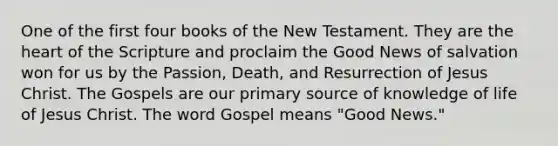 One of the first four books of the New Testament. They are the heart of the Scripture and proclaim the Good News of salvation won for us by the Passion, Death, and Resurrection of Jesus Christ. The Gospels are our primary source of knowledge of life of Jesus Christ. The word Gospel means "Good News."