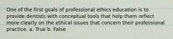 One of the first goals of professional ethics education is to provide dentists with conceptual tools that help them reflect more clearly on the ethical issues that concern their professional practice. a. True b. False