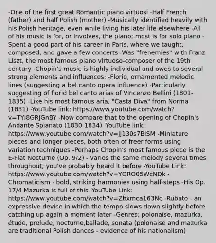 -One of the first great Romantic piano virtuosi -Half French (father) and half Polish (mother) -Musically identified heavily with his Polish heritage, even while living his later life elsewhere -All of his music is for, or involves, the piano; most is for solo piano -Spent a good part of his career in Paris, where we taught, composed, and gave a few concerts -Was "frenemies" with Franz Liszt, the most famous piano virtuoso-composer of the 19th century -Chopin's music is highly individual and owes to several strong elements and influences: -Florid, ornamented melodic lines (suggesting a bel canto opera influence) -Particularly suggesting of florid bel canto arias of Vincenzo Bellini (1801-1835) -Like his most famous aria, "Casta Diva" from Norma (1831) -YouTube link: https://www.youtube.com/watch?v=TYl8GRJGnBY -Now compare that to the opening of Chopin's Andante Spianato (1830-1834) -YouTube link: https://www.youtube.com/watch?v=jJ130s7BiSM -Miniature pieces and longer pieces, both often of freer forms using variation techniques -Perhaps Chopin's most famous piece is the E-Flat Nocturne (Op. 9/2) - varies the same melody several times throughout; you've probably heard it before -YouTube Link: https://www.youtube.com/watch?v=YGRO05WcNDk -Chromaticism - bold, striking harmonies using half-steps -His Op. 17/4 Mazurka is full of this -YouTube Link: https://www.youtube.com/watch?v=Zbxmca163Nc -Rubato - an expressive device in which the tempo slows down slightly before catching up again a moment later -Genres: polonaise, mazurka, étude, prelude, nocturne,ballade, sonata (polonaise and mazurka are traditional Polish dances - evidence of his nationalism)