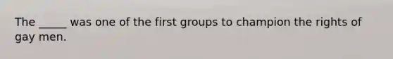 The _____ was one of the first groups to champion the rights of gay men.