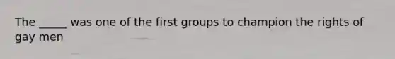 The _____ was one of the first groups to champion the rights of gay men