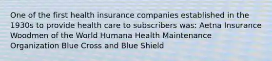 One of the first health insurance companies established in the 1930s to provide health care to subscribers was: Aetna Insurance Woodmen of the World Humana Health Maintenance Organization Blue Cross and Blue Shield