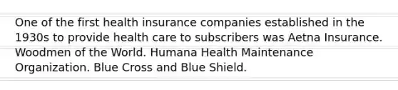 One of the first health insurance companies established in the 1930s to provide health care to subscribers was Aetna Insurance. Woodmen of the World. Humana Health Maintenance Organization. Blue Cross and Blue Shield.