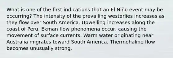 What is one of the first indications that an El Niño event may be occurring? The intensity of the prevailing westerlies increases as they flow over South America. Upwelling increases along the coast of Peru. Ekman flow phenomena occur, causing the movement of surface currents. Warm water originating near Australia migrates toward South America. Thermohaline flow becomes unusually strong.