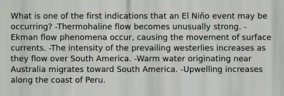 What is one of the first indications that an El Niño event may be occurring? -Thermohaline flow becomes unusually strong. -Ekman flow phenomena occur, causing the movement of surface currents. -The intensity of the prevailing westerlies increases as they flow over South America. -Warm water originating near Australia migrates toward South America. -Upwelling increases along the coast of Peru.