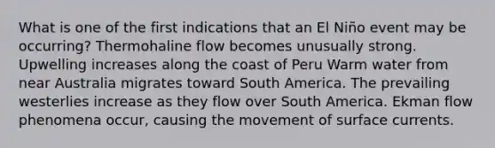 What is one of the first indications that an El Niño event may be occurring? Thermohaline flow becomes unusually strong. Upwelling increases along the coast of Peru Warm water from near Australia migrates toward South America. The prevailing westerlies increase as they flow over South America. Ekman flow phenomena occur, causing the movement of surface currents.