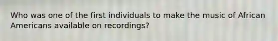 Who was one of the first individuals to make the music of African Americans available on recordings?