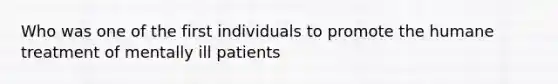 Who was one of the first individuals to promote the humane treatment of mentally ill patients