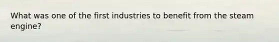 What was one of the first industries to benefit from the steam engine?