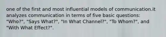 one of the first and most influential models of communication.it analyzes communication in terms of five basic questions: "Who?", "Says What?", "In What Channel?", "To Whom?", and "With What Effect?".