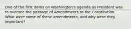 One of the first items on Washington's agenda as President was to oversee the passage of Amendments to the Constitution. What were some of these amendments, and why were they important?