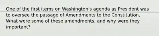 One of the first items on Washington's agenda as President was to oversee the passage of Amendments to the Constitution. What were some of these amendments, and why were they important?