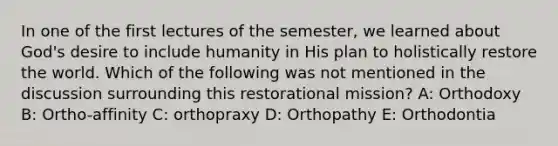 In one of the first lectures of the semester, we learned about God's desire to include humanity in His plan to holistically restore the world. Which of the following was not mentioned in the discussion surrounding this restorational mission? A: Orthodoxy B: Ortho-affinity C: orthopraxy D: Orthopathy E: Orthodontia