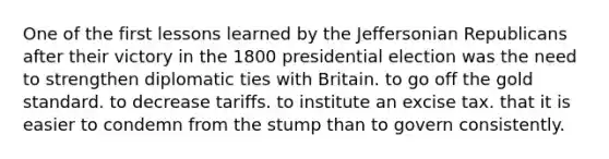 One of the first lessons learned by the Jeffersonian Republicans after their victory in the 1800 presidential election was the need to strengthen diplomatic ties with Britain. to go off the gold standard. to decrease tariffs. to institute an excise tax. that it is easier to condemn from the stump than to govern consistently.