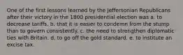 One of the first lessons learned by the Jeffersonian Republicans after their victory in the 1800 presidential election was a. to decrease tariffs. b. that it is easier to condemn from the stump than to govern consistently. c. the need to strengthen diplomatic ties with Britain. d. to go off the gold standard. e. to institute an excise tax.