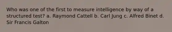 Who was one of the first to measure intelligence by way of a structured test? a. Raymond Cattell b. Carl Jung c. Alfred Binet d. Sir Francis Galton