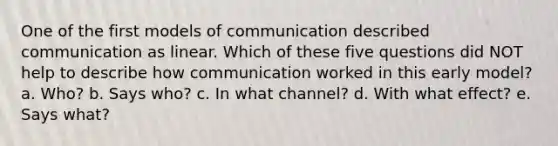 One of the first models of communication described communication as linear. Which of these five questions did NOT help to describe how communication worked in this early model? a. Who? b. Says who? c. In what channel? d. With what effect? e. Says what?