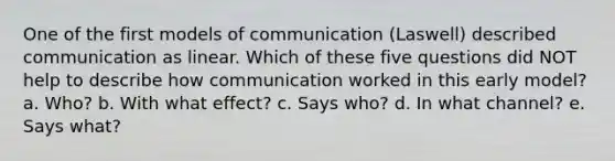 One of the first models of communication (Laswell) described communication as linear. Which of these five questions did NOT help to describe how communication worked in this early model? a. Who? b. With what effect? c. Says who? d. In what channel? e. Says what?