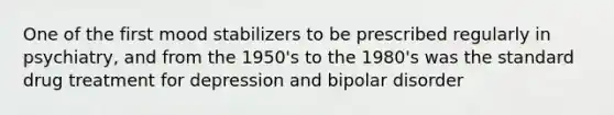 One of the first mood stabilizers to be prescribed regularly in psychiatry, and from the 1950's to the 1980's was the standard drug treatment for depression and bipolar disorder